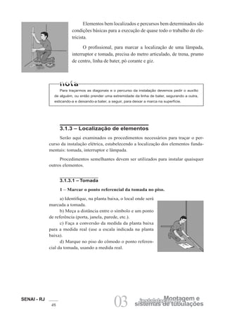 SENAI - RJ
46 03 sistemas de tubulações
Montagem e
instalalação de
Elementos bem localizados e percursos bem determinados são
condições básicas para a execução de quase todo o trabalho do ele-
tricista.
O profissional, para marcar a localização de uma lâmpada,
interruptor e tomada, precisa do metro articulado, de trena, prumo
de centro, linha de bater, pó corante e giz.
Para traçarmos as diagonais e o percurso da instalação devemos pedir o auxílio
de alguém, ou então prender uma extremidade da linha de bater, segurando a outra,
esticando-a e deixando-a bater, a seguir, para deixar a marca na superfície.
3.1.3 – Localização de elementos
Serão aqui examinados os procedimentos necessários para traçar o per-
curso da instalação elétrica, estabelecendo a localização dos elementos funda-
mentais: tomada, interruptor e lâmpada.
Procedimentos semelhantes devem ser utilizados para instalar quaisquer
outros elementos.
3.1.3.1 – Tomada
1 – Marcar o ponto referencial da tomada no piso.
a) Identifique, na planta baixa, o local onde será
marcada a tomada.
b) Meça a distância entre o símbolo e um ponto
de referência (porta, janela, parede, etc.).
c) Faça a conversão da medida da planta baixa
para a medida real (use a escala indicada na planta
baixa).
d) Marque no piso do cômodo o ponto referen-
cial da tomada, usando a medida real.
 