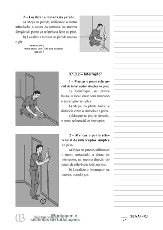 SENAI - RJ
47
03 sistemas de tubulações
Montagem e
instalalação de
2 – Marcar o ponto refe-
rencial do interruptor simples
no piso.
a) Meça na parede, utilizando
o metro articulado, a altura do
interruptor, na mesma direção do
ponto de referência feito no piso.
b) Localize o interruptor na
parede, usando giz.
2 – Localizar a tomada na parede.
a) Meça na parede, utilizando o metro
articulado, a altura da tomada, na mesma
direção do ponto de referência feito no piso.
b) Localize a tomada na parede usando
o giz:
baixa: 0,30m
meia altura: 1,5m do piso acabado
alta: 2m
3.1.3.2 – Interruptor
1 – Marcar o ponto referen-
cial do interruptor simples no piso.
a) Identifique, na planta
baixa, o local onde será marcado
o interruptor simples.
b) Meça, na planta baixa, a
distância entre o símbolo e a porta.
c)Marque,nopisodocômodo,
o ponto referencial do interruptor.
 