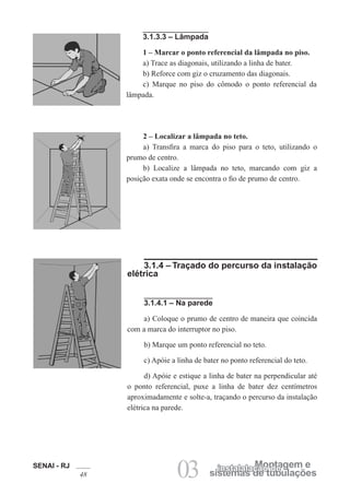 SENAI - RJ
48 03 sistemas de tubulações
Montagem e
instalalação de
3.1.3.3 – Lâmpada
1 – Marcar o ponto referencial da lâmpada no piso.
a) Trace as diagonais, utilizando a linha de bater.
b) Reforce com giz o cruzamento das diagonais.
c) Marque no piso do cômodo o ponto referencial da
lâmpada.
2 – Localizar a lâmpada no teto.
a) Transfira a marca do piso para o teto, utilizando o
prumo de centro.
b) Localize a lâmpada no teto, marcando com giz a
posição exata onde se encontra o fio de prumo de centro.
3.1.4 – Traçado do percurso da instalação
elétrica
3.1.4.1 – Na parede
a) Coloque o prumo de centro de maneira que coincida
com a marca do interruptor no piso.
b) Marque um ponto referencial no teto.
c) Apóie a linha de bater no ponto referencial do teto.
d) Apóie e estique a linha de bater na perpendicular até
o ponto referencial, puxe a linha de bater dez centímetros
aproximadamente e solte-a, traçando o percurso da instalação
elétrica na parede.
 