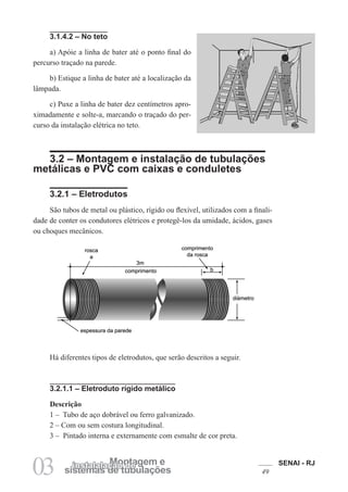 SENAI - RJ
49
03 sistemas de tubulações
Montagem e
instalalação de
3.1.4.2 – No teto
a) Apóie a linha de bater até o ponto final do
percurso traçado na parede.
b) Estique a linha de bater até a localização da
lâmpada.
c) Puxe a linha de bater dez centímetros apro-
ximadamente e solte-a, marcando o traçado do per-
curso da instalação elétrica no teto.
3.2 – Montagem e instalação de tubulações
metálicas e PVC com caixas e conduletes
3.2.1 – Eletrodutos
São tubos de metal ou plástico, rígido ou flexível, utilizados com a finali-
dade de conter os condutores elétricos e protegê-los da umidade, ácidos, gases
ou choques mecânicos.
Há diferentes tipos de eletrodutos, que serão descritos a seguir.
3.2.1.1 – Eletroduto rígido metálico
Descrição
1 – Tubo de aço dobrável ou ferro galvanizado.
2 – Com ou sem costura longitudinal.
3 – Pintado interna e externamente com esmalte de cor preta.
 