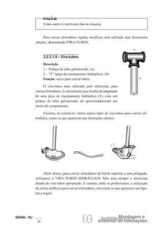 SENAI - RJ
56 03 sistemas de tubulações
Montagem e
instalalação de
O óleo usado é o lubrificante (óleo de máquina).
Para curvar eletrodutos rígidos metálicos será utilizada uma ferramenta
simples, denominada VIRA-TUBOS.
3.2.2.1.9 – Vira-tubos
Descrição
1 – Pedaço de tubo galvanizado. (a)
2 – “T” (peça de encanamento hidráulico). (b)
Função: serve para curvar tubos.
O vira-tubos mais utilizado pelo eletricista, para
curvar eletrodutos, é a ferramenta que resulta da adaptação
de uma peça de encanamento hidráulico (T), com um
pedaço de tubo galvanizado, de aproximadamente um
metro de comprimento.
Existem, no comércio, vários outros tipos de vira-tubos para curvar ele-
trodutos, como os que aparecem nas ilustrações abaixo:
Além desses, para curvar eletrodutos de bitola superior a uma polegada,
utilizamos o VIRA-TUBOS HIDRÁULICO. Mas nem sempre o eletricista
dispõe do vira-tubos apropriado. É comum, entre os profissionais, a utilização
de certos artifícios para curvar eletrodutos, tais como os que aparecem nas figu-
ras a seguir.
b
a
 