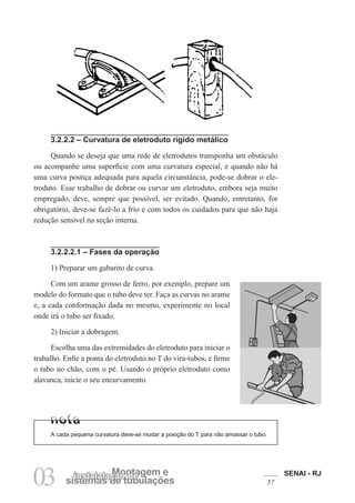 SENAI - RJ
57
03 sistemas de tubulações
Montagem e
instalalação de
3.2.2.2 – Curvatura de eletroduto rígido metálico
Quando se deseja que uma rede de eletrodutos transponha um obstáculo
ou acompanhe uma superfície com uma curvatura especial, e quando não há
uma curva postiça adequada para aquela circunstância, pode-se dobrar o ele-
troduto. Esse trabalho de dobrar ou curvar um eletroduto, embora seja muito
empregado, deve, sempre que possível, ser evitado. Quando, entretanto, for
obrigatório, deve-se fazê-lo a frio e com todos os cuidados para que não haja
redução sensível na seção interna.
3.2.2.2.1 – Fases da operação
1) Preparar um gabarito de curva.
Com um arame grosso de ferro, por exemplo, prepare um
modelo do formato que o tubo deve ter. Faça as curvas no arame
e, a cada conformação dada no mesmo, experimente no local
onde irá o tubo ser fixado.
2) Iniciar a dobragem.
Escolha uma das extremidades do eletroduto para iniciar o
trabalho. Enfie a ponta do eletroduto no T do vira-tubos, e firme
o tubo no chão, com o pé. Usando o próprio eletroduto como
alavanca, inicie o seu encurvamento.
A cada pequena curvatura deve-se mudar a posição do T para não amassar o tubo.
 