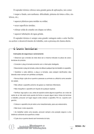 SENAI - RJ
61
03 sistemas de tubulações
Montagem e
instalalação de
O soprador térmico oferece uma grande gama de aplicações, tais como:
• raspar a fundo, sem nenhuma dificuldade, pinturas de tintas a óleo, sin-
téticas, etc.;
• aquecer plásticos para moldar ou soldar;
• secar superfícies úmidas;
• efetuar solda de estanho em chapas ou tubos;
• aquecer tubulações de água gelada.
O soprador térmico é sempre uma grande vantagem onde o calor facilite
ou acelere o desenvolvimento do trabalho, sem a presença de chama aberta.
Instruções de segurança e acionamento
• Observar que a tensão da rede deve ser a mesma indicada na placa de carac-
terísticas do produto.
• Conectar o plug à tomada somente com o interruptor desligado.
• Desconectar o plug da tomada, antes de efetuar qualquer tipo de trabalho no aparelho.
• Substituir o cabo elétrico, o plug e a tomada, caso estejam danificados: eles
deverão estar sempre em perfeitas condições.
• Nunca dirigir o jato de ar quente a pessoas ou animais ou utilizá-lo como secador
de cabelo.
• Não utilizar o aparelho próximo de gases ou materiais inflamáveis.
• Não mergulhar o aparelho em líquido de qualquer espécie.
• Verificar, logo após o uso, antes de apoiá-lo sobre alguma superfície, se o tubo de
saída de ar não está muito quente de forma a causar algum dano. Antes de terminar
o trabalho, procurar um lugar seguro onde colocar o aparelho. Por ex.: suporte com
gancho.
• Colocar o aparelho de pé sobre uma mesa/bancada, para uso estacionário.
• Não tocar o tubo aquecido.
• Ao trabalhar sobre uma escada, procurar sempre uma posição segura e uma
distância suficiente da superfície a tratar.
• O jato de ar quente deverá sair livremente do tubo.
 