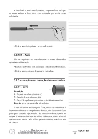 SENAI - RJ
63
03 sistemas de tubulações
Montagem e
instalalação de
b
a
• Introduzir a mola no eletroduto, empurrando-a, até que
os dedos voltem a fazer topo com a entrada que servia como
referência.
• Retirar a mola depois de curvar o eletroduto.
3.2.2.2.5 – Areia
São os seguintes os procedimentos a serem observados
quando se utiliza areia:
• Encher o eletroduto com areia seca, vedando as extremidades.
• Retirar a areia, depois de curvar o eletroduto.
3.2.3 – Junção com luvas, buchas e arruelas
3.2.3.1 – Luva
Descrição
1 - Peça de metal ou plástico. (a)
2 - Dotada de rosca interna. (b)
3 - Específica pelo comprimento e pelo diâmetro nominal
Função: serve para emendar eletrodutos.
Ao se utilizarem as luvas para fazer junção de eletrodutos é
importante observar o comprimento do tubo, que deve ser de 2cm
para que a conexão seja perfeita. Se a tubulação ficar exposta ao
tempo, é recomendável que se utilize veda-rosca, como material
vedante entre roscas. Não utilize aperto excessivo, através do uso
de chaves.
 