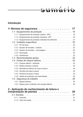 Introdução
1- Normas de segurança. . . . . . . . . . . . . . . . 17
1.1 - Equipamentos de proteção . . . . . . . . . . . . . . . . . 19
1.1.1 - Equipamentos de proteção coletiva - EPC . . . . . . . . . . . . . . . 19
1.1.2 - Equipamentos de proteção individual - EPI. . . . . . . . . . . . . . . 20
1.1.3 - Equipamentos de proteção individual do eletricista . . . . . . . . . . 21
1.2 - Cuidados específicos . . . . . . . . . . . . . . . . . . . . 22
1.2.1 - PC de força . . . . . . . . . . . . . . . . . . . . . . . . . . . . . . . 22
1.2.2 - Quadro de tomadas - andares . . . . . . . . . . . . . . . . . . . . . 22
1.2.3 - Quadro de tomadas - concretagem. . . . . . . . . . . . . . . . . . . 22
1.2.4 - Iluminação . . . . . . . . . . . . . . . . . . . . . . . . . . . . . . . 22
1.2.5 - Gambiarras . . . . . . . . . . . . . . . . . . . . . . . . . . . . . . . 23
1.3 - Recomendações gerais . . . . . . . . . . . . . . . . . . . 23
1.4 - Fontes de choque elétrico . . . . . . . . . . . . . . . . . . 23
1.4.1 - Choque elétrico - definição . . . . . . . . . . . . . . . . . . . . . . . 24
1.4.2 - Efeitos indiretos e diretos . . . . . . . . . . . . . . . . . . . . . . . . 24
1.4.3 - Resistência elétrica do corpo humano . . . . . . . . . . . . . . . . . 24
1.4.4 - Tensões de toque e passo . . . . . . . . . . . . . . . . . . . . . . . 24
1.4.5 - Tensões de passo e toque . . . . . . . . . . . . . . . . . . . . . . . 25
1.4.6 - Tabela de acidentes com eletricidade. . . . . . . . . . . . . . . . . . 25
1.5 - Segurança do trabalho . . . . . . . . . . . . . . . . . . . 26
1.5.1 - Regras básicas . . . . . . . . . . . . . . . . . . . . . . . . . . . . . 26
1.5.2 - Regras para o trabalho com energia elétrica . . . . . . . . . . . . . . 26
2 - Aplicação de conhecimento de leitura e
interpretação de plantas . . . . . . . . . . . . . . . 29
2.1- Escalas. . . . . . . . . . . . . . . . . . . . . . . . . . . . 31
2.1.1 - Conceito. . . . . . . . . . . . . . . . . . . . . . . . . . . . . . . . . 31
2.1.2 - Tipos de escala . . . . . . . . . . . . . . . . . . . . . . . . . . . . . 32
 
