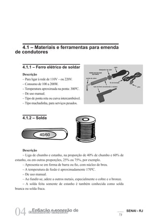 SENAI - RJ
73
04 Enfiação e conexão de
condutores elétricos
4.1 – Materiais e ferramentas para emenda
de condutores
4.1.1 – Ferro elétrico de soldar
Descrição
– Para ligar à rede de 110V – ou 220V.
– Consumo de 100 a 200W.
– Temperatura aproximada na ponta: 300ºC.
– De uso manual.
– Tipo de ponta reta ou curva intercambiável.
– Tipo machadinha, para serviços pesados.
4.1.2 – Solda
Descrição
– Liga de chumbo e estanho, na proporção de 40% de chumbo e 60% de
estanho, ou em outras proporções, 25% ou 75%, por exemplo.
– Apresenta-se em forma de barra ou fio, com núcleo de breu.
– A temperatura de fusão é aproximadamente 170ºC.
– De uso manual.
– Ao fundir-se, adere a outros metais, especialmente o cobre e o bronze.
– A solda feita somente de estanho é também conhecida como solda
branca ou solda fraca.
 