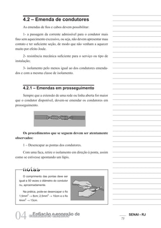 SENAI - RJ
75
04 Enfiação e conexão de
condutores elétricos
4.2 – Emenda de condutores
As emendas de fios e cabos devem possibilitar:
1- a passagem da corrente admissível para o condutor mais
fino sem aquecimento excessivo, ou seja, não devem apresentar mau
contato e ter suficiente seção, de modo que não venham a aquecer
muito por efeito Joule.
2- resistência mecânica suficiente para o serviço ou tipo de
instalação;
3- isolamento pelo menos igual ao dos condutores emenda-
dos e com a mesma classe de isolamento.
4.2.1 – Emendas em prosseguimento
Sempre que a extensão de uma rede ou linha aberta for maior
que o condutor disponível, devem-se emendar os condutores em
prosseguimento.
O comprimento das pontas deve ser
igual a 50 vezes o diâmetro do condutor
nu, aproximadamente.
Na prática, pode-se desencapar o fio
1,5mm
2
→ 8cm; 2,5mm
2
→ 10cm e o fio
4mm
2
→ 13cm.
Os procedimentos que se seguem devem ser atentamente
observados:
1 – Desencapar as pontas dos condutores.
Com uma faca, retire o isolamento em direção à ponta, assim
como se estivesse apontando um lápis.
 