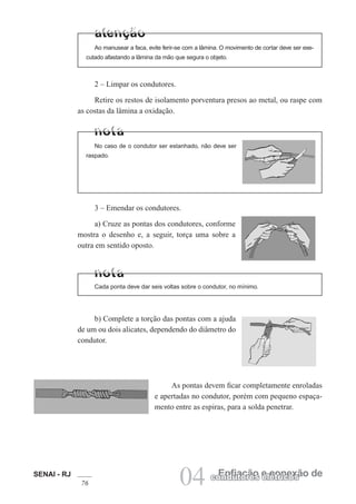 SENAI - RJ
76 04 Enfiação e conexão de
condutores elétricos
As pontas devem ficar completamente enroladas
e apertadas no condutor, porém com pequeno espaça-
mento entre as espiras, para a solda penetrar.
b) Complete a torção das pontas com a ajuda
de um ou dois alicates, dependendo do diâmetro do
condutor.
2 – Limpar os condutores.
Retire os restos de isolamento porventura presos ao metal, ou raspe com
as costas da lâmina a oxidação.
No caso de o condutor ser estanhado, não deve ser
raspado.
3 – Emendar os condutores.
a) Cruze as pontas dos condutores, conforme
mostra o desenho e, a seguir, torça uma sobre a
outra em sentido oposto.
Cada ponta deve dar seis voltas sobre o condutor, no mínimo.
Ao manusear a faca, evite ferir-se com a lâmina. O movimento de cortar deve ser exe-
cutado afastando a lâmina da mão que segura o objeto.
 