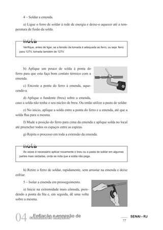 SENAI - RJ
77
04 Enfiação e conexão de
condutores elétricos
4 – Soldar a emenda.
a) Ligue o ferro de soldar à rede de energia e deixe-o aquecer até a tem-
peratura de fusão da solda.
Verifique, antes de ligar, se a tensão da tomada é adequada ao ferro, ou seja: ferro
para 127V, tomada também de 127V.
b) Aplique um pouco de solda à ponta do
ferro para que esta faça bom contato térmico com a
emenda.
c) Encoste a ponta do ferro à emenda, aque-
cendo-a.
d) Aplique o fundente (breu) sobre a emenda,
caso a solda não tenha o seu núcleo de breu. Ou então utilize a pasta de soldar.
e) No início, aplique a solda entre a ponta do ferro e a emenda, até que a
solda flua para a mesma.
f) Mude a posição do ferro para cima da emenda e aplique solda no local
até preencher todos os espaços entre as espiras.
g) Repita o processo em toda a extensão da emenda.
Às vezes é necessário aplicar novamente o breu ou a pasta de soldar em algumas
partes mais oxidadas, onde se nota que a solda não pega.
h) Retire o ferro de soldar, rapidamente, sem arrastar na emenda e deixe
esfriar.
5 – Isolar a emenda em prosseguimento.
a) Inicie na extremidade mais cômoda, pren-
dendo a ponta da fita e, em seguida, dê uma volta
sobre a mesma.
 