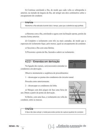 SENAI - RJ
78 04 Enfiação e conexão de
condutores elétricos
b) Continue enrolando a fita, de modo que cada volta se sobreponha à
anterior, na metade da largura da fita, até atingir uns dois centímetros sobre o
encapamento do condutor.
Mantenha a fita esticada durante todo o tempo, para que a aderência seja perfeita.
c) Retorne com a fita, enrolando-a agora com inclinação oposta, porém da
mesma forma anterior.
d) Complete o isolamento com três ou mais camadas, de modo que a
espessura do isolamento fique, pelo menos, igual ao encapamento do condutor.
e) Seccione a fita com uma lâmina.
f) Pressione a ponta da fita, fazendo-a aderir ao isolamento.
4.2.2 – Emendas em derivação
Na ligação dos ramais, será necessário emendar os
condutores em derivação.
Observe atentamente a seqüência de procedimentos:
1 – desencapar as pontas dos condutores do circuito ramal.
Proceda como anteriormente.
2 – desencapar os condutores da linha.
a) Marque com dois piques de faca uma faixa de
uns 20mm a partir do ponto de derivação.
b) Retire, com uma faca, o isolamento em volta do
condutor, entre as marcas.
A faca não deve atingir o metal para evitar pontos de ruptura (quebra) do condutor.
2 piques a
20mm
2 piques a
20mm
 