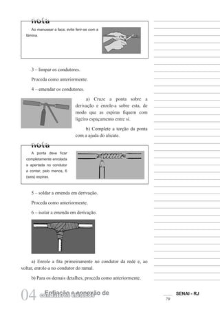 SENAI - RJ
79
04 Enfiação e conexão de
condutores elétricos
5 – soldar a emenda em derivação.
Proceda como anteriormente.
6 – isolar a emenda em derivação.
Ao manusear a faca, evite ferir-se com a
lâmina.
3 – limpar os condutores.
Proceda como anteriormente.
4 – emendar os condutores.
a) Cruze a ponta sobre a
derivação e enrole-a sobre esta, de
modo que as espiras fiquem com
ligeiro espaçamento entre si.
b) Complete a torção da ponta
com a ajuda do alicate.
A ponta deve ficar
completamente enrolada
e apertada no condutor
e contar, pelo menos, 6
(seis) espiras.
a) Enrole a fita primeiramente no condutor da rede e, ao
voltar, enrole-a no condutor do ramal.
b) Para os demais detalhes, proceda como anteriormente.
 