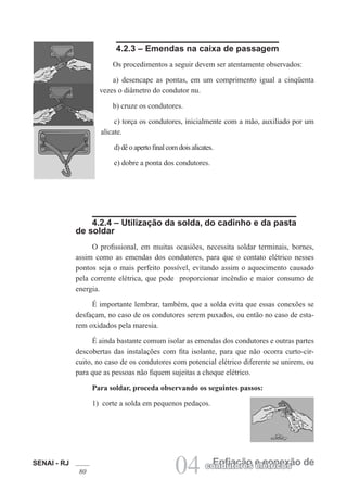 SENAI - RJ
80 04 Enfiação e conexão de
condutores elétricos
4.2.3 – Emendas na caixa de passagem
Os procedimentos a seguir devem ser atentamente observados:
a) desencape as pontas, em um comprimento igual a cinqüenta
vezes o diâmetro do condutor nu.
b) cruze os condutores.
c) torça os condutores, inicialmente com a mão, auxiliado por um
alicate.
d) dê o aperto final com dois alicates.
e) dobre a ponta dos condutores.
4.2.4 – Utilização da solda, do cadinho e da pasta
de soldar
O profissional, em muitas ocasiões, necessita soldar terminais, bornes,
assim como as emendas dos condutores, para que o contato elétrico nesses
pontos seja o mais perfeito possível, evitando assim o aquecimento causado
pela corrente elétrica, que pode proporcionar incêndio e maior consumo de
energia.
É importante lembrar, também, que a solda evita que essas conexões se
desfaçam, no caso de os condutores serem puxados, ou então no caso de esta-
rem oxidados pela maresia.
É ainda bastante comum isolar as emendas dos condutores e outras partes
descobertas das instalações com fita isolante, para que não ocorra curto-cir-
cuito, no caso de os condutores com potencial elétrico diferente se unirem, ou
para que as pessoas não fiquem sujeitas a choque elétrico.
Para soldar, proceda observando os seguintes passos:
1) corte a solda em pequenos pedaços.
 