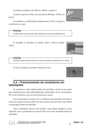SENAI - RJ
81
04 Enfiação e conexão de
condutores elétricos
2) coloque os pedaços de solda no cadinho e aqueça-o.
3) passe a pasta de soldar nas emendas já dobradas. Utilize um
pincel.
4) verifique se a solda fundiu completamente. Utilize o maçarico
a querosene ou a gás.
A solda estará com sua fusão ideal, quando ficar com uma tonalidade rubra.
5) mergulhe as emendas no cadinho cheio e retire-as rapida-
mente.
6) isole a emenda e acomode-a dentro da caixa.
Tão logo a emenda esfrie, limpe-a com trapo ou estopa, embebendo-os em álcool.
4.3 – Tracionamento de condutores em
tubulações
Os condutores serão enfiados dentro do eletroduto, através de um arame
guia. Quando houver muita dificuldade para a penetração, usa-se, inicialmente,
fita ou fio de plástico, que servirá de guia para o arame.
Faz-se amarração no arame com os condutores desencapados, devendo-se
evitar um acúmulo excessivo deles em um só ponto, para não tornar mais difícil
sua passagem dentro da tubulação.
Após a amarração, passa-se fita isolante e logo depois parafina ou talco
industrial, para a penetração da conexão fluir com maior facilidade dentro do
eletroduto.
 