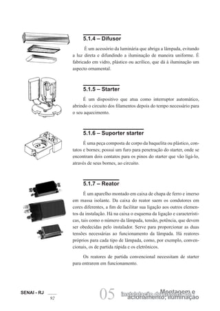 SENAI - RJ
92 acionamento; iluminação
Montagem e
instalalação de sistema de
05
5.1.4 – Difusor
É um acessório da luminária que abriga a lâmpada, evitando
a luz direta e difundindo a iluminação de maneira uniforme. É
fabricado em vidro, plástico ou acrílico, que dá à iluminação um
aspecto ornamental.
5.1.5 – Starter
É um dispositivo que atua como interruptor automático,
abrindo o circuito dos filamentos depois do tempo necessário para
o seu aquecimento.
5.1.6 – Suporter starter
É uma peça composta de corpo da baquelita ou plástico, con-
tatos e bornes; possui um furo para penetração do starter, onde se
encontram dois contatos para os pinos do starter que vão ligá-lo,
através de seus bornes, ao circuito.
5.1.7 – Reator
É um aparelho montado em caixa de chapa de ferro e imerso
em massa isolante. Da caixa do reator saem os condutores em
cores diferentes, a fim de facilitar sua ligação aos outros elemen-
tos da instalação. Há na caixa o esquema da ligação e característi-
cas, tais como o número da lâmpada, tensão, potência, que devem
ser obedecidas pelo instalador. Serve para proporcionar as duas
tensões necessárias ao funcionamento da lâmpada. Há reatores
próprios para cada tipo de lâmpada, como, por exemplo, conven-
cionais, os de partida rápida e os eletrônicos.
Os reatores de partida convencional necessitam de starter
para entrarem em funcionamento.
 