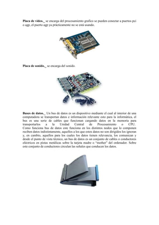 Placa de video._ se encarga del procesamiento grafico se pueden conectar a puertos pci
o agp, el puerto agp ya prácticamente no se está usando.

Placa de sonido._ se encarga del sonido.

Buses de datos._ Un bus de datos es un dispositivo mediante el cual al interior de una
computadora se transportan datos e información relevante esto para la informática, el
bus es una serie de cables que funcionan cargando datos en la memoria para
transportarlos
a
la
Unidad
Central
de
Procesamiento
o
CPU.
Como funciona bus de datos este funciona en los distintos nodos que lo componen
reciben datos indistintamente, aquellos a los que estos datos no son dirigidos los ignoran
y, en cambio, aquellos para los cuales los datos tienen relevancia, los comunican y
desde el punto de vista técnico, un bus de datos es un conjunto de cables o conductores
eléctricos en pistas metálicas sobre la tarjeta madre o “mother” del ordenador. Sobre
este conjunto de conductores circulan las señales que conducen los datos.

 