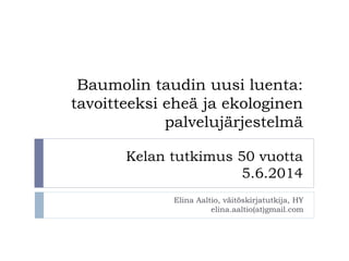 Baumolin taudin uusi luenta:
tavoitteeksi eheä ja ekologinen
palvelujärjestelmä
Kelan tutkimus 50 vuotta
5.6.2014
Elina Aaltio, väitöskirjatutkija, HY
elina.aaltio(at)gmail.com
 