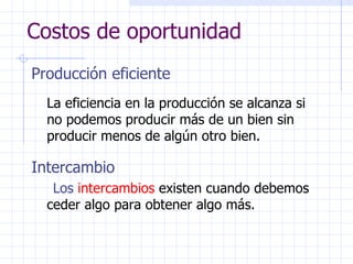 Costos de oportunidad Producción eficiente La eficiencia en la producción se alcanza si no podemos producir más de un bien sin producir menos de algún otro bien. Intercambio Los  intercambios  existen cuando debemos ceder algo para obtener algo más. 