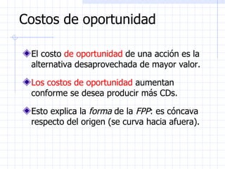 Costos de oportunidad El costo  de oportunidad  de una acción es la alternativa desaprovechada de mayor valor.   Los costos de oportunidad  aumentan conforme se desea producir más CDs.  Esto explica la  forma  de la  FPP : es cóncava respecto del origen (se curva hacia afuera). 