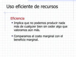 Uso eficiente de recursos Eficiencia Implica que no podemos producir nada más de cualquier bien sin ceder algo que valoramos aún más. Comparamos el costo marginal con el beneficio marginal. 