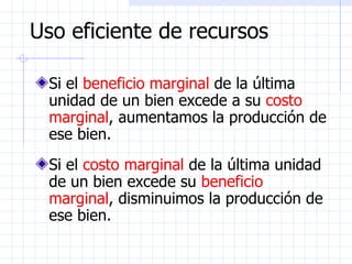 Uso eficiente de recursos Si el  beneficio marginal  de la última unidad de un bien excede a su  costo marginal , aumentamos la producción de ese bien.  Si el  costo marginal  de la última unidad de un bien excede su  beneficio marginal , disminuimos la producción de ese bien.  