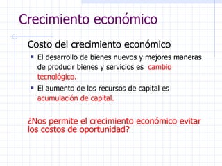 Crecimiento económico Costo del crecimiento económico El desarrollo de bienes nuevos y mejores maneras de producir bienes y servicios es  cambio tecnológico. El aumento de los recursos de capital es  acumulación de capital. ¿Nos permite el crecimiento económico evitar los costos de oportunidad? 