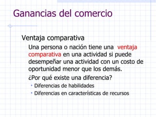 Ganancias del comercio Ventaja comparativa Una persona o nación tiene una  ventaja comparativa  en una actividad si puede desempeñar una actividad con un costo de oportunidad menor que los demás. ¿Por qué existe una diferencia?  Diferencias de habilidades Diferencias en características de recursos 