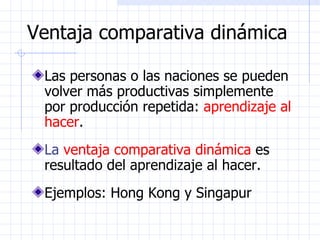 Ventaja comparativa dinámica Las personas o las naciones se pueden volver más productivas simplemente por producción repetida:  aprendizaje al hacer . La  ventaja comparativa dinámica  es resultado del aprendizaje al hacer. Ejemplos: Hong Kong y Singapur 