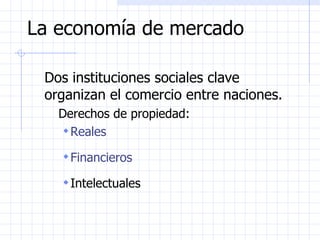 La economía de mercado Dos instituciones sociales clave organizan el comercio entre naciones. Derechos de propiedad:  Reales  Financieros  Intelectuales 