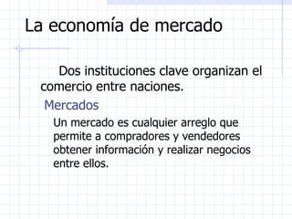 La economía de mercado Dos instituciones clave organizan el comercio entre naciones. Mercados Un mercado es cualquier arreglo que permite a compradores y vendedores obtener información y realizar negocios entre ellos. 