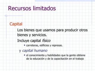 Recursos limitados Capital   Los bienes que usamos para producir otros bienes y servicios.  Incluye capital  físico carreteras, edificios y represas. y  capital humano el conocimiento y habilidades que la gente obtiene de la educación y de la capacitación en el trabajo 
