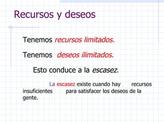 Recursos y deseos Tenemos   recursos limitados. Tenemos   deseos ilimitados. Esto conduce a la  escasez . La  escasez  existe cuando hay  recursos insuficientes  para satisfacer los deseos de la gente. 