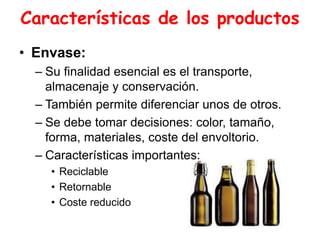 Características de los productos
• Envase:
– Su finalidad esencial es el transporte,
almacenaje y conservación.
– También permite diferenciar unos de otros.
– Se debe tomar decisiones: color, tamaño,
forma, materiales, coste del envoltorio.
– Características importantes:
• Reciclable
• Retornable
• Coste reducido
 