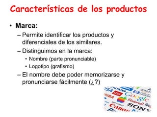 Características de los productos
• Marca:
– Permite identificar los productos y
diferenciales de los similares.
– Distinguimos en la marca:
• Nombre (parte pronunciable)
• Logotipo (grafismo)
– El nombre debe poder memorizarse y
pronunciarse fácilmente (¿?)
 