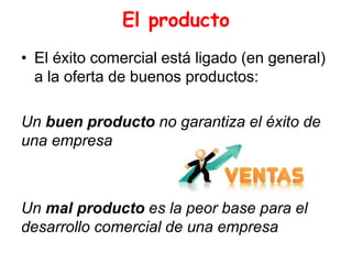El producto
• El éxito comercial está ligado (en general)
a la oferta de buenos productos:
Un buen producto no garantiza el éxito de
una empresa
Un mal producto es la peor base para el
desarrollo comercial de una empresa
 