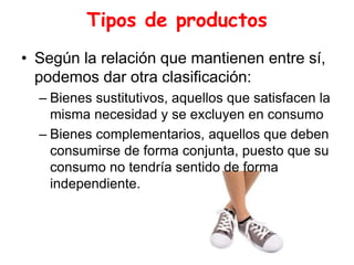 Tipos de productos
• Según la relación que mantienen entre sí,
podemos dar otra clasificación:
– Bienes sustitutivos, aquellos que satisfacen la
misma necesidad y se excluyen en consumo
– Bienes complementarios, aquellos que deben
consumirse de forma conjunta, puesto que su
consumo no tendría sentido de forma
independiente.
 