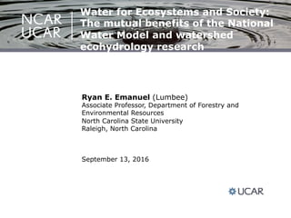 Ryan E. Emanuel (Lumbee)
Associate Professor, Department of Forestry and
Environmental Resources
North Carolina State University
Raleigh, North Carolina
September 13, 2016
Water for Ecosystems and Society:
The mutual benefits of the National
Water Model and watershed
ecohydrology research
 