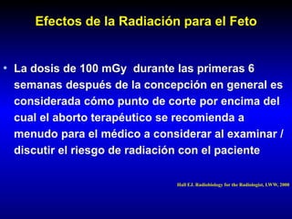 Efectos de la Radiación para el Feto
• La dosis de 100 mGy durante las primeras 6
semanas después de la concepción en general es
considerada cómo punto de corte por encima del
cual el aborto terapéutico se recomienda a
menudo para el médico a considerar al examinar /
discutir el riesgo de radiación con el paciente
Hall EJ. Radiobiology for the Radiologist, LWW, 2000
 