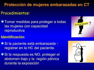 ?
x
Tomar medidas para proteger a todas
las mujeres con capacidad
reproductiva
Identificación
Si la paciente está embarazada -
registrar en la HC del paciente.
Si la respuesta es NO, proteger el
abdomen bajo y la región pélvica
durante la exposición
Protección de mujeres embarazadas en CT
Procedimientos:
 