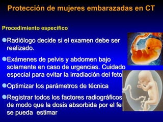 Radiólogo decide si el examen debe ser
realizado.
Exámenes de pelvis y abdomen bajo
solamente en caso de urgencias. Cuidado
especial para evitar la irradiación del feto
Optimizar los parámetros de técnica
Registrar todos los factores radiográficos
de modo que la dosis absorbida por el feto
se pueda estimar
Procedimiento específico
Protección de mujeres embarazadas en CT
 