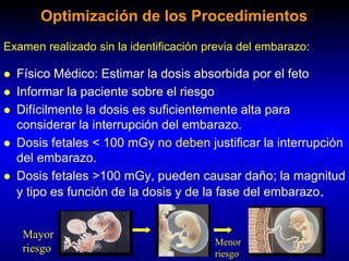  Físico Médico: Estimar la dosis absorbida por el feto
 Informar la paciente sobre el riesgo
 Difícilmente la dosis es suficientemente alta para
considerar la interrupción del embarazo.
 Dosis fetales < 100 mGy no deben justificar la interrupción
del embarazo.
 Dosis fetales >100 mGy, pueden causar daño; la magnitud
y tipo es función de la dosis y de la fase del embarazo.
Examen realizado sin la identificación previa del embarazo:
Optimización de los Procedimientos
Menor
riesgo
Mayor
riesgo
 