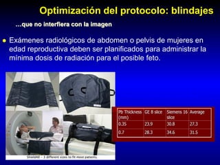 Optimización del protocolo: blindajes
…que no interfiera con la imagen
 Exámenes radiológicos de abdomen o pelvis de mujeres en
edad reproductiva deben ser planificados para administrar la
mínima dosis de radiación para el posible feto.
Porciento de reducción de dosis
 