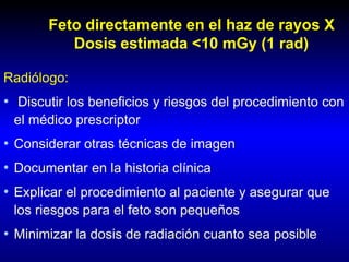 Feto directamente en el haz de rayos X
Dosis estimada <10 mGy (1 rad)
Radiólogo:
• Discutir los beneficios y riesgos del procedimiento con
el médico prescriptor
• Considerar otras técnicas de imagen
• Documentar en la historia clínica
• Explicar el procedimiento al paciente y asegurar que
los riesgos para el feto son pequeños
• Minimizar la dosis de radiación cuanto sea posible
 