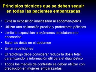 Principios técnicos que se deben seguir
en todas las pacientes embarazadas
• Evite la exposición innecesaria al abdomen-pelvis
• Utilizar una colimación precisa y protectores pélvicos
• Limite la exposición a exámenes absolutamente
necesarios
• Bajar las dosis en el abdomen
• Evitar repeticiones
• El radiólogo debe considerar reducir la dosis fetal,
garantizando la información útil para el diagnóstico
• Todos los medios de contraste se deben utilizar con
precaución en mujeres embarazadas
 
