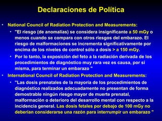 Declaraciones de Política
• National Council of Radiation Protection and Measurements:
• "El riesgo (de anomalías) se considera insignificante a 50 mGy o
menos cuando se compara con otros riesgos del embarazo. El
riesgo de malformaciones se incrementa significativamente por
encima de los niveles de control sólo a dosis > a 150 mGy.
• Por lo tanto, la exposición del feto a la radiación derivada de los
procedimientos de diagnóstico muy rara vez es causa, por sí
misma, para terminar un embarazo "
• International Council of Radiation Protection and Measurements:
• "Las dosis prenatales de la mayoría de los procedimientos de
diagnóstico realizados adecuadamente no presentan de forma
demostrable ningún riesgo mayor de muerte prenatal,
malformación o deterioro del desarrollo mental con respecto a la
incidencia general. Las dosis fetales por debajo de 100 mGy no
deberían considerarse una razón para interrumpir un embarazo "
 