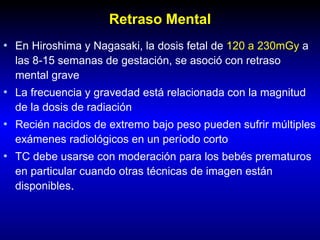 Retraso Mental
• En Hiroshima y Nagasaki, la dosis fetal de 120 a 230mGy a
las 8-15 semanas de gestación, se asoció con retraso
mental grave
• La frecuencia y gravedad está relacionada con la magnitud
de la dosis de radiación
• Recién nacidos de extremo bajo peso pueden sufrir múltiples
exámenes radiológicos en un período corto
• TC debe usarse con moderación para los bebés prematuros
en particular cuando otras técnicas de imagen están
disponibles.
 