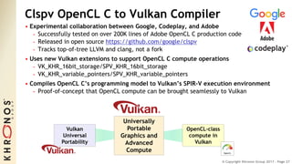 © Copyright Khronos Group 2017 - Page 27
Clspv OpenCL C to Vulkan Compiler
• Experimental collaboration between Google, Codeplay, and Adobe
- Successfully tested on over 200K lines of Adobe OpenCL C production code
- Released in open source https://github.com/google/clspv
- Tracks top-of-tree LLVM and clang, not a fork
• Uses new Vulkan extensions to support OpenCL C compute operations
- VK_KHR_16bit_storage/SPV_KHR_16bit_storage
- VK_KHR_variable_pointers/SPV_KHR_variable_pointers
• Compiles OpenCL C’s programming model to Vulkan’s SPIR-V execution environment
- Proof-of-concept that OpenCL compute can be brought seamlessly to Vulkan
Vulkan
Universal
Portability
OpenCL-class
compute in
Vulkan
Universally
Portable
Graphics and
Advanced
Compute
 