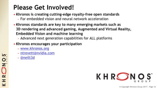 © Copyright Khronos Group 2017 - Page 33© Copyright Khronos Group 2017 - Page 33
Please Get Involved!
• Khronos is creating cutting-edge royalty-free open standards
- For embedded vision and neural network acceleration
• Khronos standards are key to many emerging markets such as
3D rendering and advanced gaming, Augmented and Virtual Reality,
Embedded Vision and machine learning
- Advanced next generation capabilities for ALL platforms
• Khronos encourages your participation
- www.khronos.org
- ntrevett@nvidia.com
- @neilt3d
 