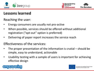 Lessons learned
Reaching the user:
• Energy consumers are usually not pro-active
• When possible, services should be offered without additional
registration (“opt-out” option is preferred)
• Delivering of paper report increases the service reach
Effectiveness of the services:
• The proper presentation of the information is crutial – should be
simple, easy to understand, actionable
• Usability testing with a sample of users is important for achieving
effective design
 