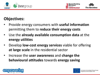 Objectives:
• Provide energy consumers with useful information
permitting them to reduce their energy costs
• Use the already available consumption data at the
energy utilities
• Develop low-cost energy services viable for offering
at large scale in the residential sector
• Increase the user awareness and change the
behavioural attitudes towards energy saving
 