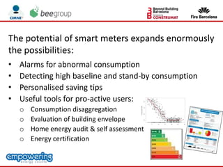 The potential of smart meters expands enormously
the possibilities:
• Alarms for abnormal consumption
• Detecting high baseline and stand-by consumption
• Personalised saving tips
• Useful tools for pro-active users:
o Consumption disaggregation
o Evaluation of building envelope
o Home energy audit & self assessment
o Energy certification
 